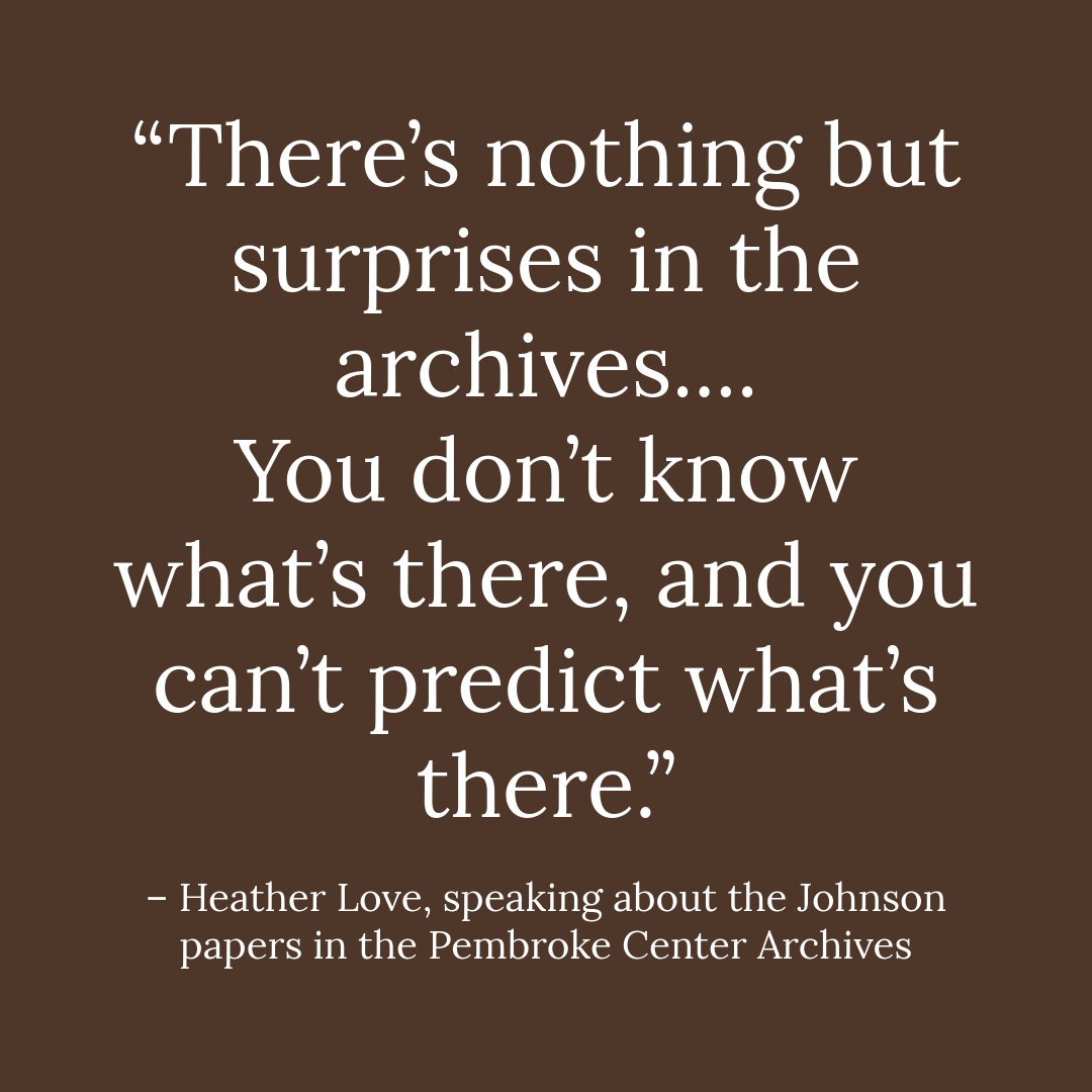 “There’s nothing but surprises in the archives.... You don’t know what’s there, and you can’t predict what’s there.”   – Heather Love, speaking about the Johnson papers in the Pembroke Center Archives