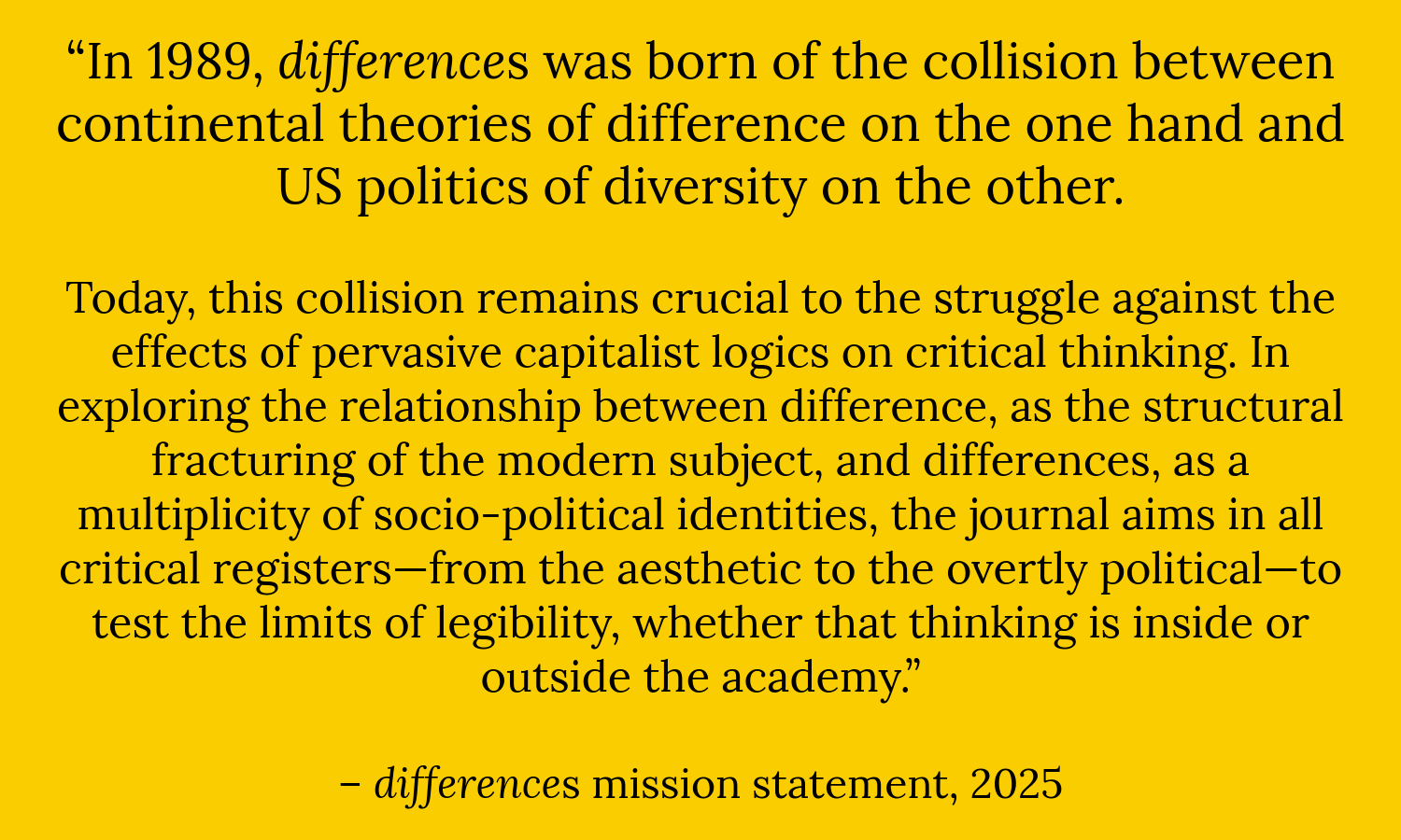 “In 1989, differences was born of the collision between continental theories of difference on the one hand and US politics of diversity on the other.   Today, this collision remains crucial to the struggle against the effects of pervasive capitalist logics on critical thinking. In exploring the relationship between difference, as the structural fracturing of the modern subject, and differences, as a multiplicity of socio-political identities, the journal aims in all critical registers—from the aesthetic to the overtly political—to test the limits of legibility, whether that thinking is inside or outside the academy.”  – differences mission statement, 2025